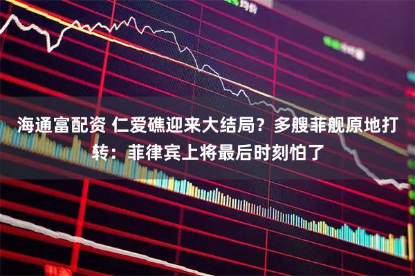 海通富配资 仁爱礁迎来大结局？多艘菲舰原地打转：菲律宾上将最后时刻怕了