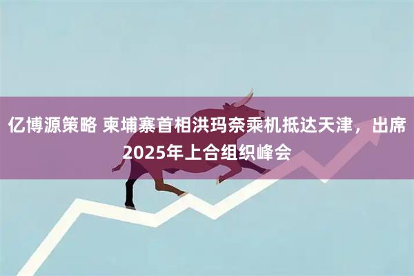 亿博源策略 柬埔寨首相洪玛奈乘机抵达天津，出席2025年上合组织峰会