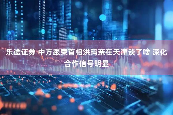 乐途证券 中方跟柬首相洪玛奈在天津谈了啥 深化合作信号明显