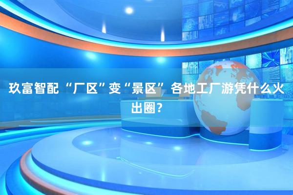 玖富智配 “厂区”变“景区” 各地工厂游凭什么火出圈？