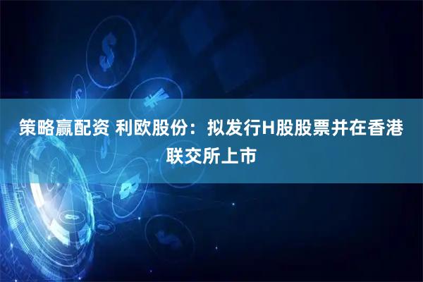 策略赢配资 利欧股份：拟发行H股股票并在香港联交所上市
