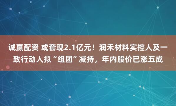 诚赢配资 或套现2.1亿元！润禾材料实控人及一致行动人拟“组团”减持，年内股价已涨五成