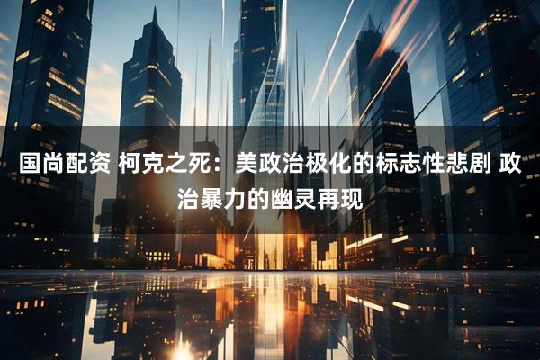 国尚配资 柯克之死：美政治极化的标志性悲剧 政治暴力的幽灵再现