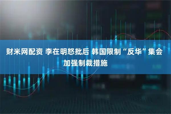 财米网配资 李在明怒批后 韩国限制“反华”集会 加强制裁措施