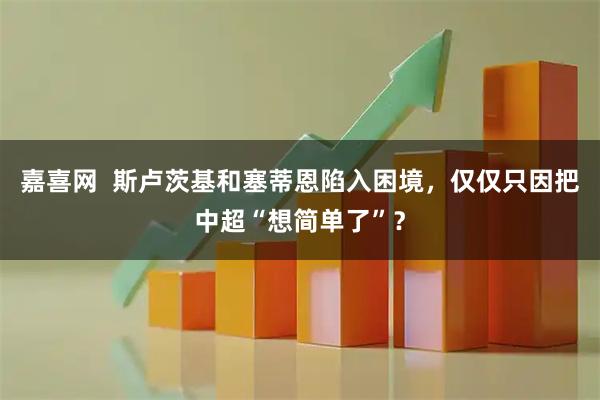 嘉喜网  斯卢茨基和塞蒂恩陷入困境，仅仅只因把中超“想简单了”？