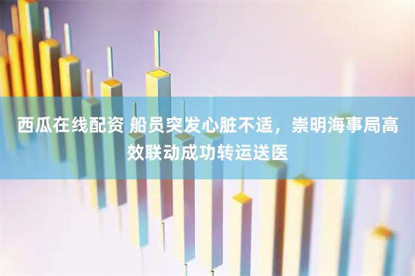 西瓜在线配资 船员突发心脏不适，崇明海事局高效联动成功转运送医