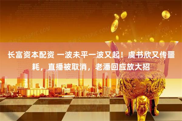 长富资本配资 一波未平一波又起！虞书欣又传噩耗，直播被取消，老潘回应放大招
