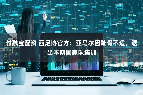 付融宝配资 西足协官方：亚马尔因趾骨不适，退出本期国家队集训