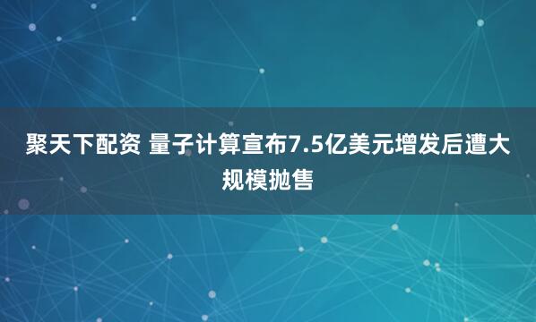 聚天下配资 量子计算宣布7.5亿美元增发后遭大规模抛售