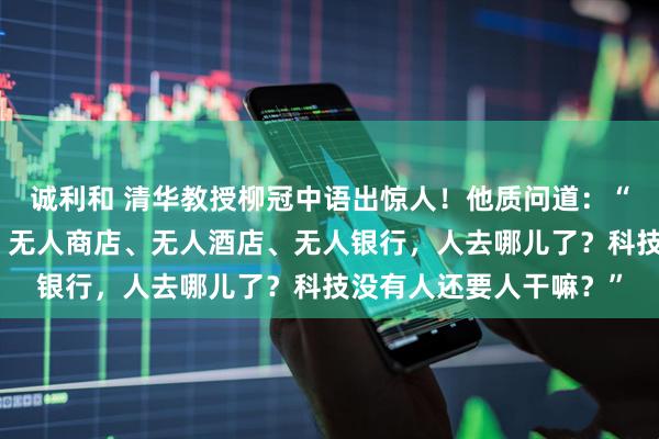 诚利和 清华教授柳冠中语出惊人！他质问道：“无人飞机、无人驾驶、无人商店、无人酒店、无人银行，人去哪儿了？科技没有人还要人干嘛？”