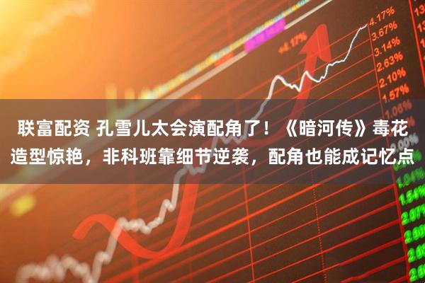 联富配资 孔雪儿太会演配角了！《暗河传》毒花造型惊艳，非科班靠细节逆袭，配角也能成记忆点