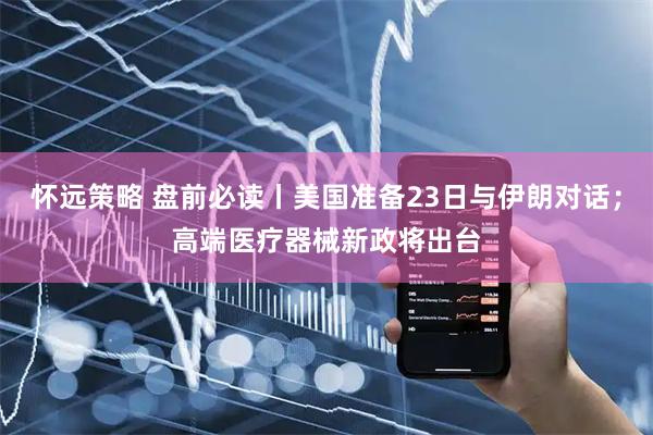 怀远策略 盘前必读丨美国准备23日与伊朗对话；高端医疗器械新政将出台