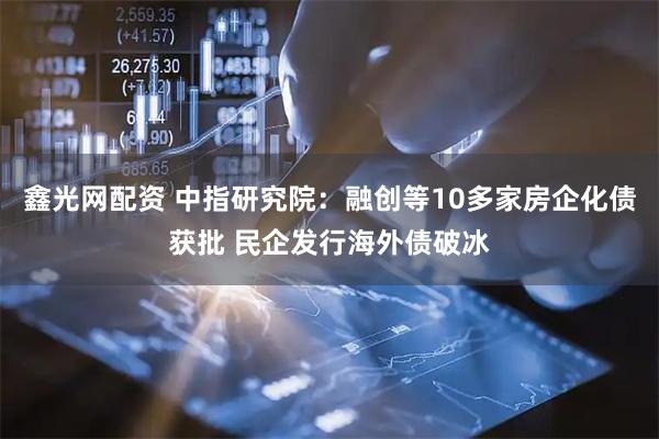 鑫光网配资 中指研究院：融创等10多家房企化债获批 民企发行海外债破冰