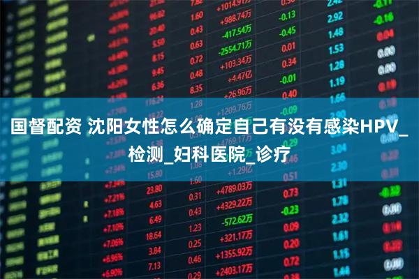 国督配资 沈阳女性怎么确定自己有没有感染HPV_检测_妇科医院_诊疗