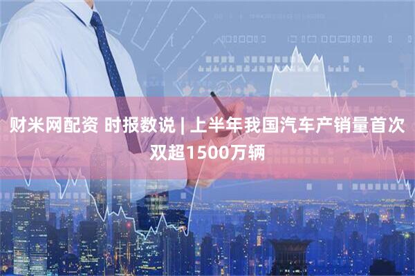 财米网配资 时报数说 | 上半年我国汽车产销量首次双超1500万辆