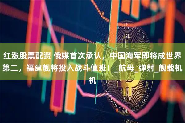 红涨股票配资 俄媒首次承认，中国海军即将成世界第二，福建舰将投入战斗值班！_航母_弹射_舰载机