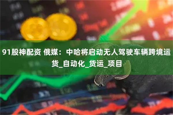 91股神配资 俄媒：中哈将启动无人驾驶车辆跨境运货_自动化_货运_项目