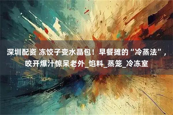深圳配资 冻饺子变水晶包！早餐摊的“冷蒸法”，咬开爆汁惊呆老外_馅料_蒸笼_冷冻室