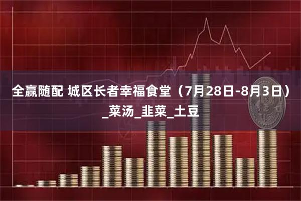 全赢随配 城区长者幸福食堂（7月28日-8月3日）_菜汤_韭菜_土豆