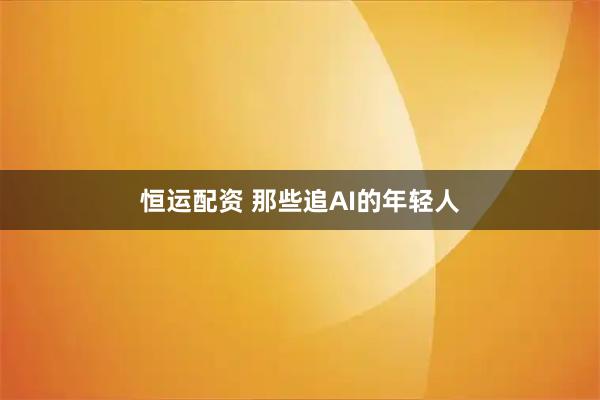恒运配资 那些追AI的年轻人