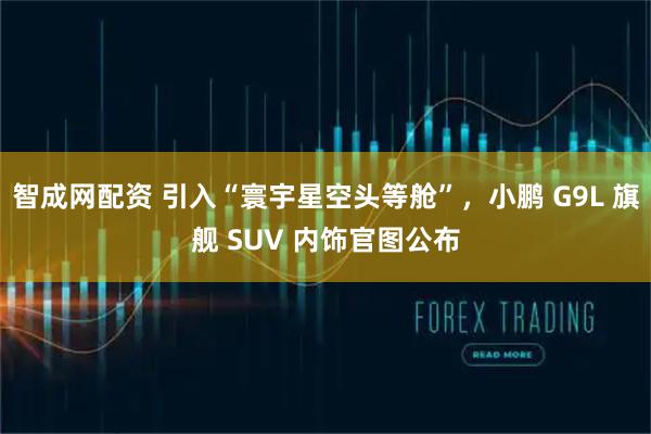 智成网配资 引入“寰宇星空头等舱”，小鹏 G9L 旗舰 SUV 内饰官图公布