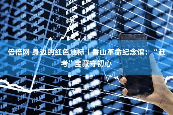 倍倍网 身边的红色地标丨香山革命纪念馆：“赶考”宝藏守初心